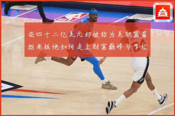 花四十二亿美元却被称为美职篮最抠老板他如何走上财富巅峰与节俭赛场复盘-深度解析