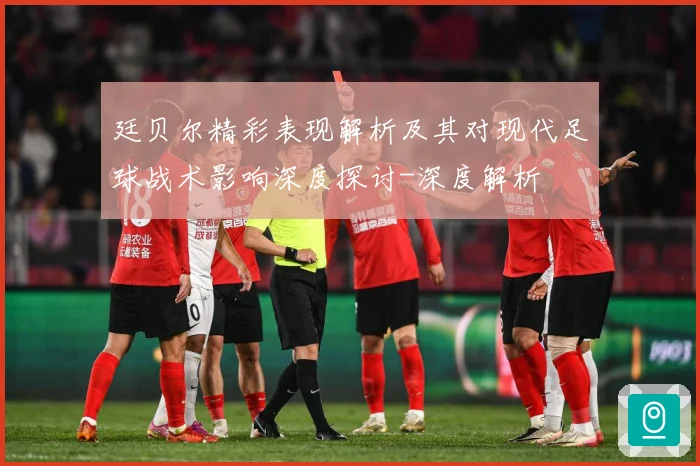 廷贝尔精彩表现解析及其对现代足球战术影响深度探讨-深度解析