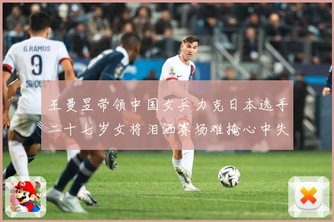 王曼昱带领中国女乒力克日本选手二十七岁女将泪洒赛场难掩心中失赛场解读-深度解析
