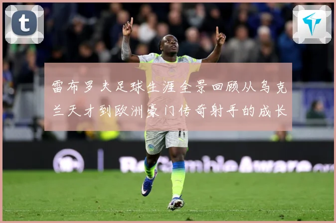 雷布罗夫足球生涯全景回顾从乌克兰天才到欧洲豪门传奇射手的成长与蜕变历程解析-深度解析