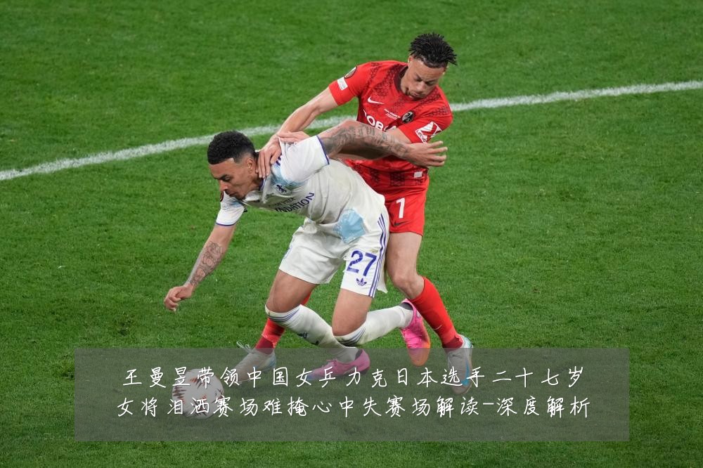 王曼昱带领中国女乒力克日本选手二十七岁女将泪洒赛场难掩心中失赛场解读-深度解析