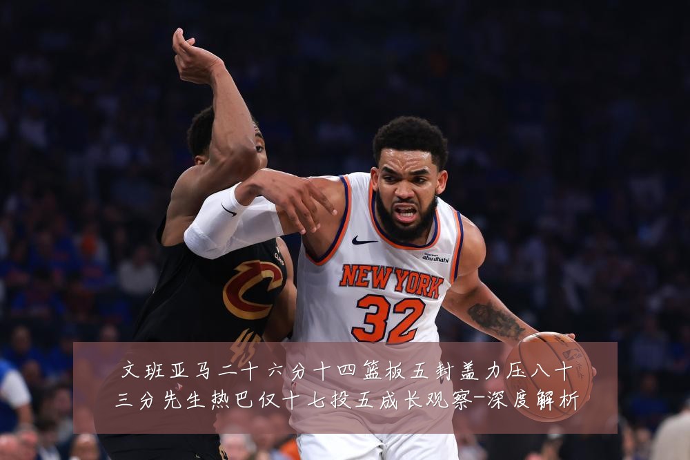 文班亚马二十六分十四篮板五封盖力压八十三分先生热巴仅十七投五成长观察-深度解析