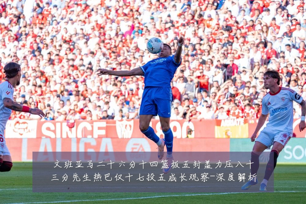 文班亚马二十六分十四篮板五封盖力压八十三分先生热巴仅十七投五成长观察-深度解析